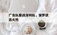 lol合区-关于广东队鏖战深圳队，保罗状态火热的信息