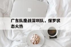 lol合区-关于广东队鏖战深圳队，保罗状态火热的信息